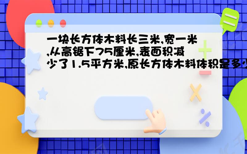 一块长方体木料长三米,宽一米,从高锯下75厘米,表面积减少了1.5平方米,原长方体木料体积是多少