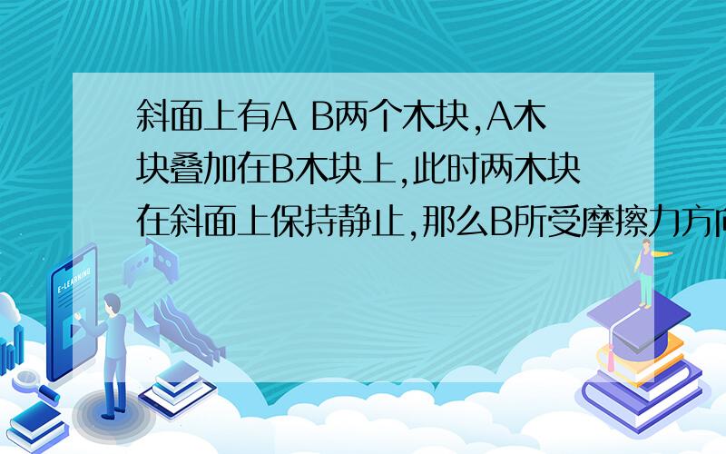 斜面上有A B两个木块,A木块叠加在B木块上,此时两木块在斜面上保持静止,那么B所受摩擦力方向是?