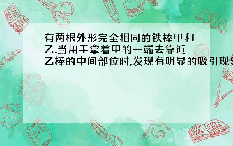 有两根外形完全相同的铁棒甲和乙.当用手拿着甲的一端去靠近乙棒的中间部位时,发现有明显的吸引现象.问甲乙有无磁性?