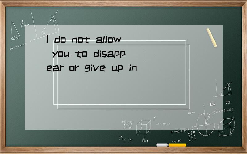 I do not allow you to disappear or give up in