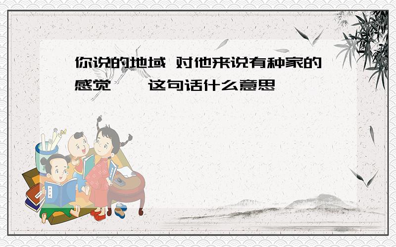 你说的地域 对他来说有种家的感觉——这句话什么意思