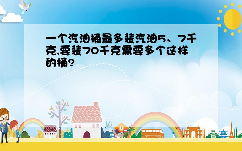 一个汽油桶最多装汽油5、7千克,要装7O千克需要多个这样的桶?