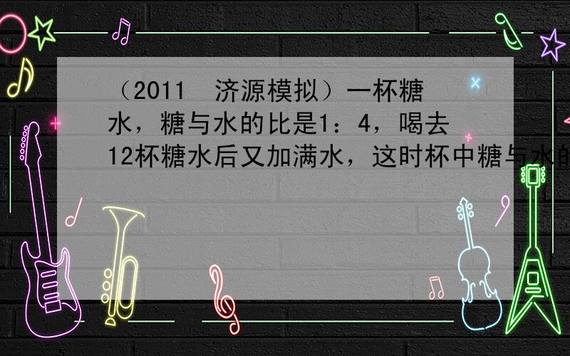 （2011•济源模拟）一杯糖水，糖与水的比是1：4，喝去12杯糖水后又加满水，这时杯中糖与水的比是（　　）