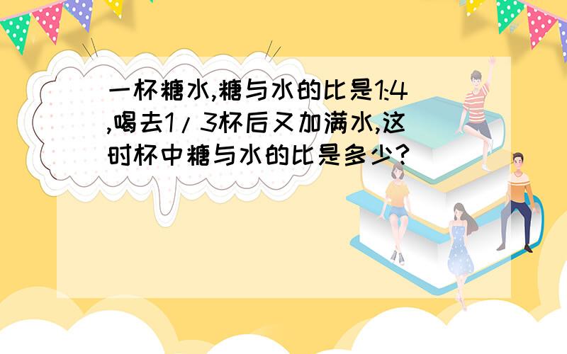 一杯糖水,糖与水的比是1:4,喝去1/3杯后又加满水,这时杯中糖与水的比是多少?