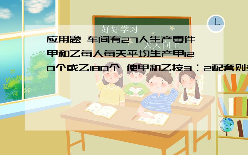 应用题 车间有27人生产零件甲和乙每人每天平均生产甲120个或乙180个 使甲和乙按3：2配套则多少人生产甲和乙零件