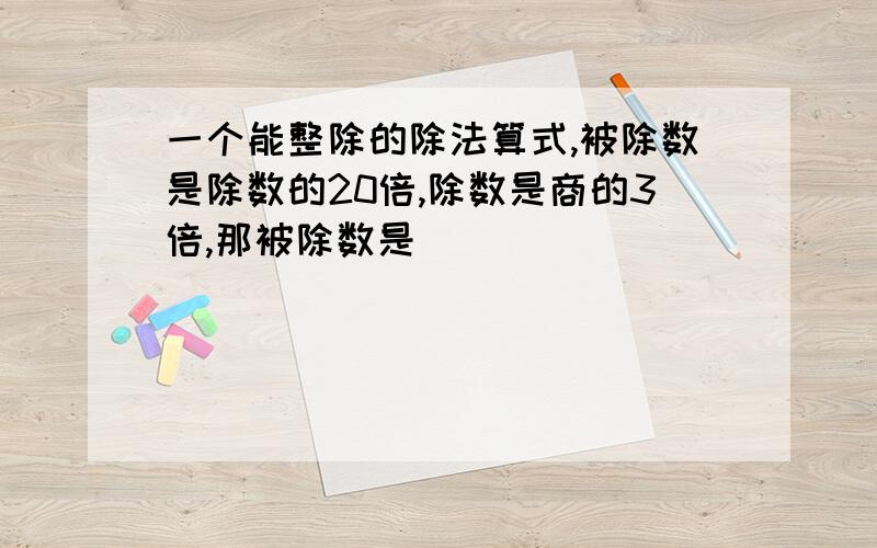 一个能整除的除法算式,被除数是除数的20倍,除数是商的3倍,那被除数是()