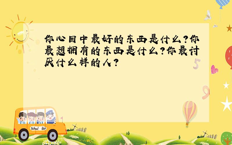 你心目中最好的东西是什么?你最想拥有的东西是什么?你最讨厌什么样的人?