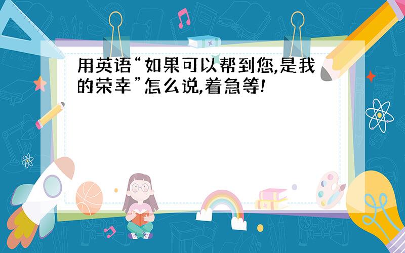 用英语“如果可以帮到您,是我的荣幸”怎么说,着急等!