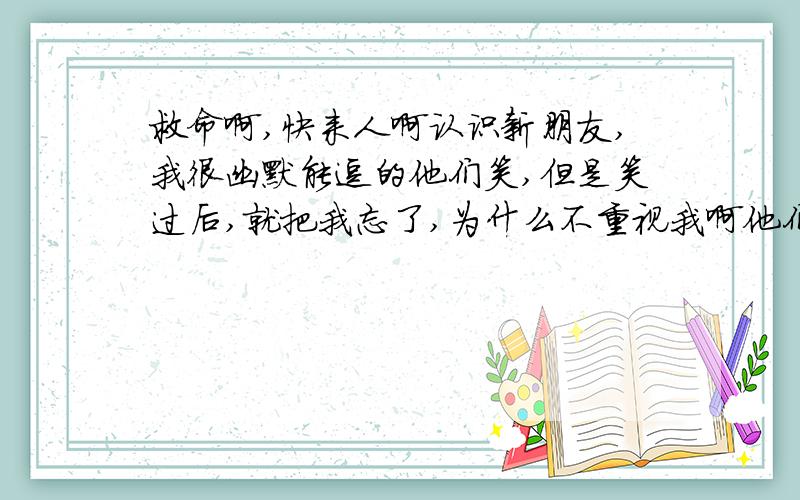 救命啊,快来人啊认识新朋友,我很幽默能逗的他们笑,但是笑过后,就把我忘了,为什么不重视我啊他们,我是不是国过于幽默了,我