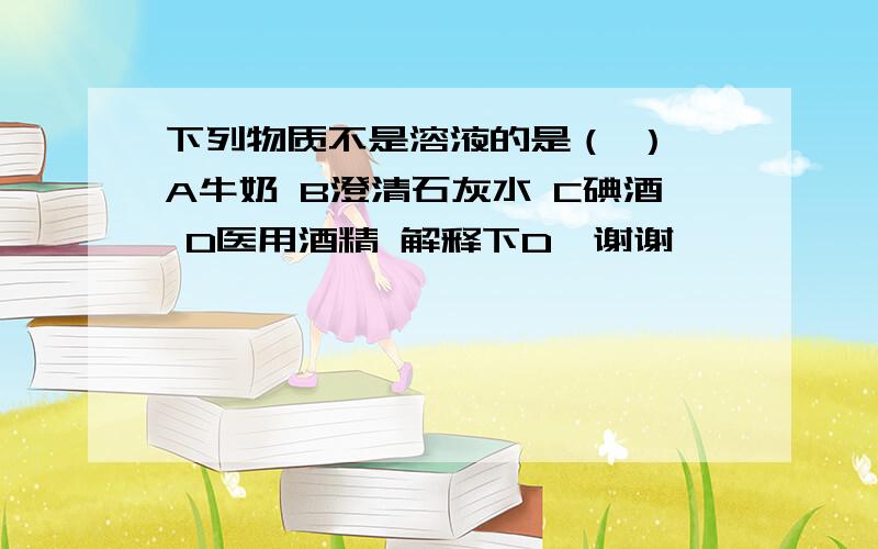 下列物质不是溶液的是（ ） A牛奶 B澄清石灰水 C碘酒 D医用酒精 解释下D,谢谢