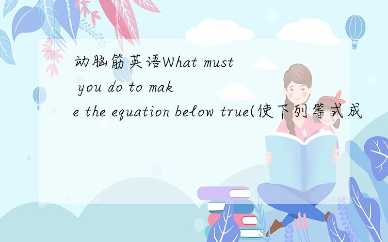 动脑筋英语What must you do to make the equation below true(使下列等式成