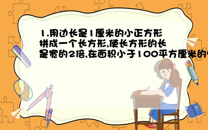 1.用边长是1厘米的小正方形拼成一个长方形,使长方形的长是宽的2倍,在面积小于100平方厘米的情况下.