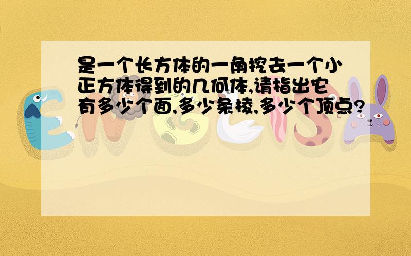 是一个长方体的一角挖去一个小正方体得到的几何体,请指出它有多少个面,多少条棱,多少个顶点?