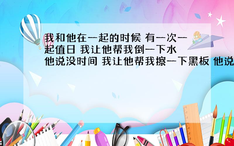 我和他在一起的时候 有一次一起值日 我让他帮我倒一下水 他说没时间 我让他帮我擦一下黑板 他说他要帮...