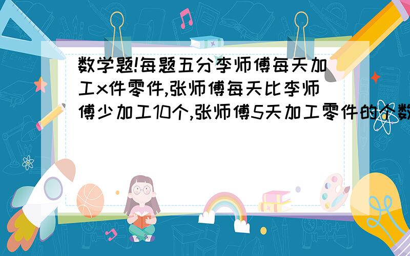 数学题!每题五分李师傅每天加工x件零件,张师傅每天比李师傅少加工10个,张师傅5天加工零件的个数用式子表示是（）20.5