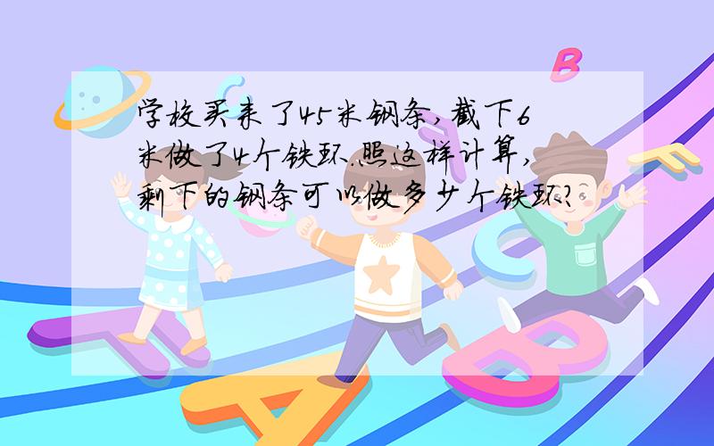 学校买来了45米钢条,截下6米做了4个铁环.照这样计算,剩下的钢条可以做多少个铁环?