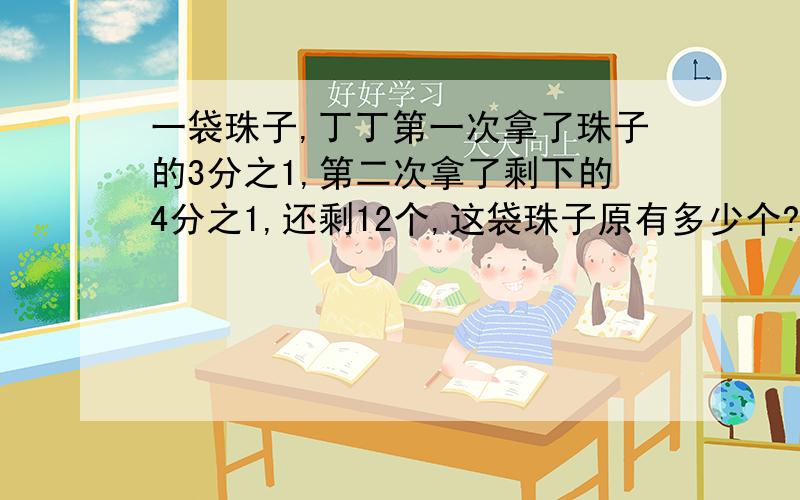 一袋珠子,丁丁第一次拿了珠子的3分之1,第二次拿了剩下的4分之1,还剩12个,这袋珠子原有多少个?