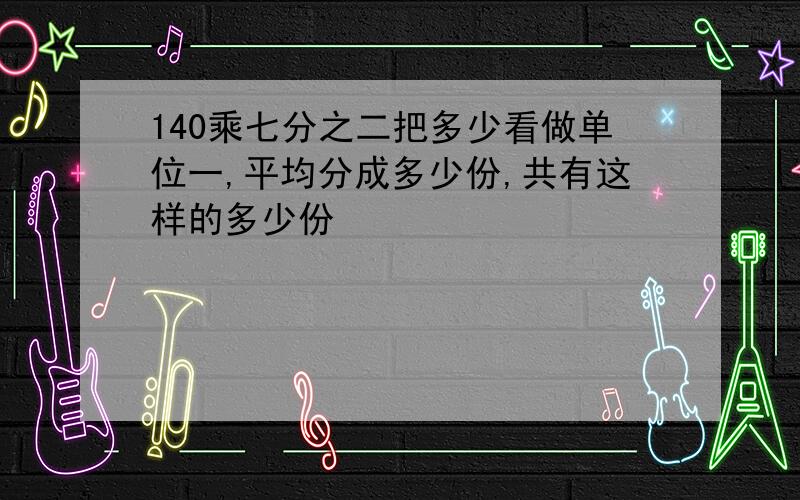 140乘七分之二把多少看做单位一,平均分成多少份,共有这样的多少份