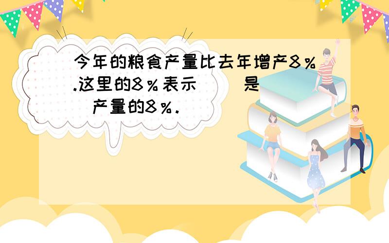 今年的粮食产量比去年增产8％.这里的8％表示（ ）是（ ）产量的8％.