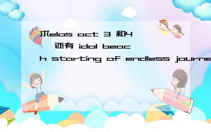 求elos act 3 和4 ,还有 idol beach starting of endless journey 要有