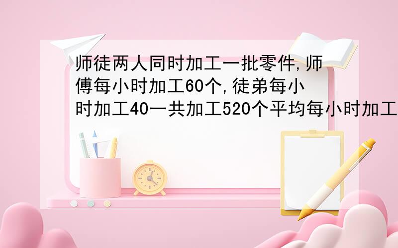 师徒两人同时加工一批零件,师傅每小时加工60个,徒弟每小时加工40一共加工520个平均每小时加工52师徒加工多少小时