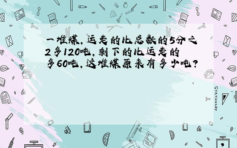 一堆煤,运走的比总数的5分之2多120吨,剩下的比运走的多60吨,这堆煤原来有多少吨?