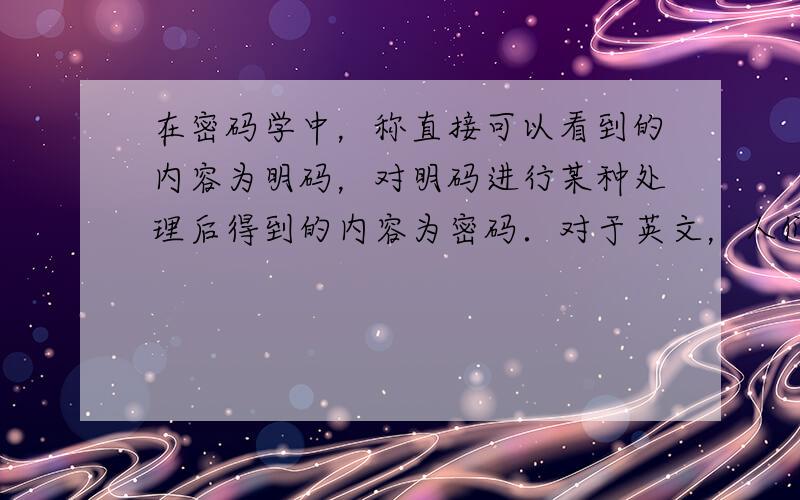 在密码学中，称直接可以看到的内容为明码，对明码进行某种处理后得到的内容为密码．对于英文，人们将26个字母按顺序分别对应整