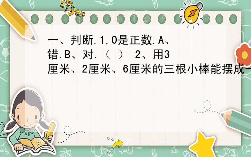 一、判断.1.0是正数.A、错.B、对.（ ） 2、用3厘米、2厘米、6厘米的三根小棒能摆成一个三角形.A、错.B、对.