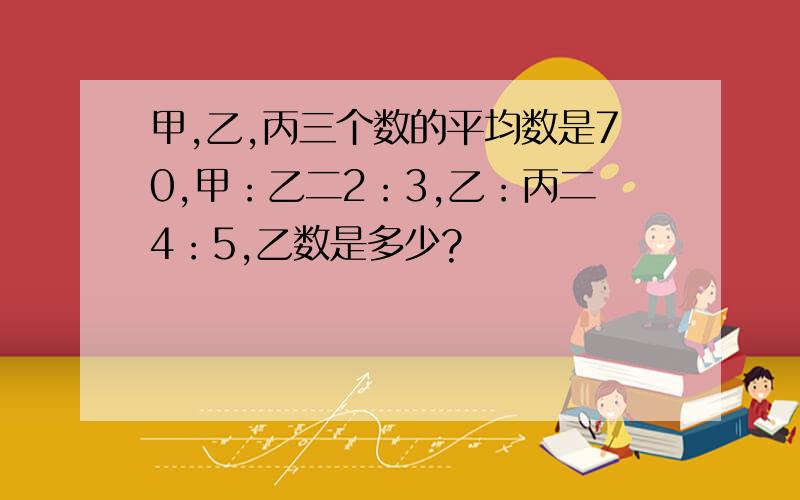 甲,乙,丙三个数的平均数是70,甲：乙二2：3,乙：丙二4：5,乙数是多少?