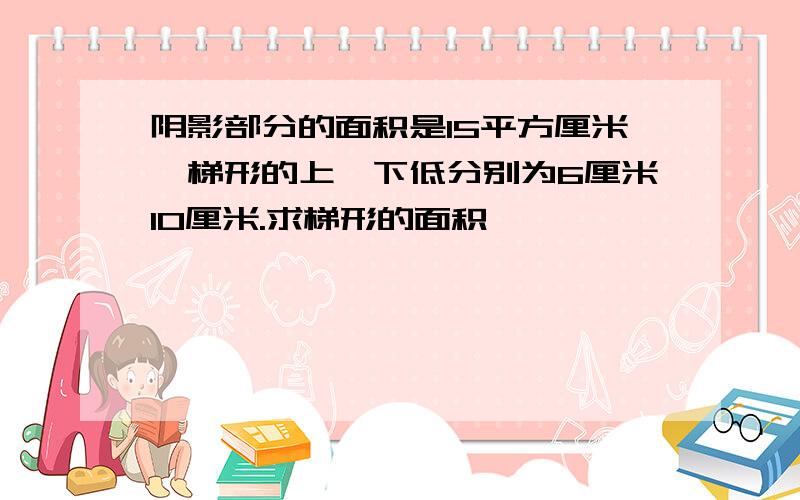 阴影部分的面积是15平方厘米,梯形的上,下低分别为6厘米10厘米.求梯形的面积