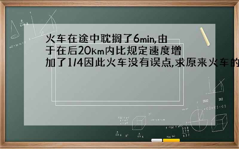 火车在途中耽搁了6min,由于在后20km内比规定速度增加了1/4因此火车没有误点,求原来火车的速度