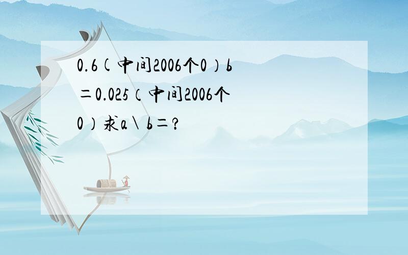 0.6(中间2006个0）b＝0．025（中间2006个0）求a＼b＝?