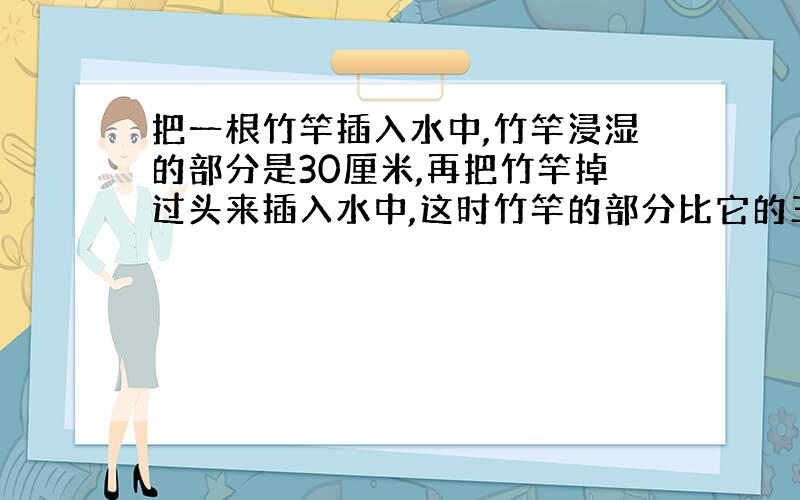 把一根竹竿插入水中,竹竿浸湿的部分是30厘米,再把竹竿掉过头来插入水中,这时竹竿的部分比它的三分之一长12厘米,求竹竿的