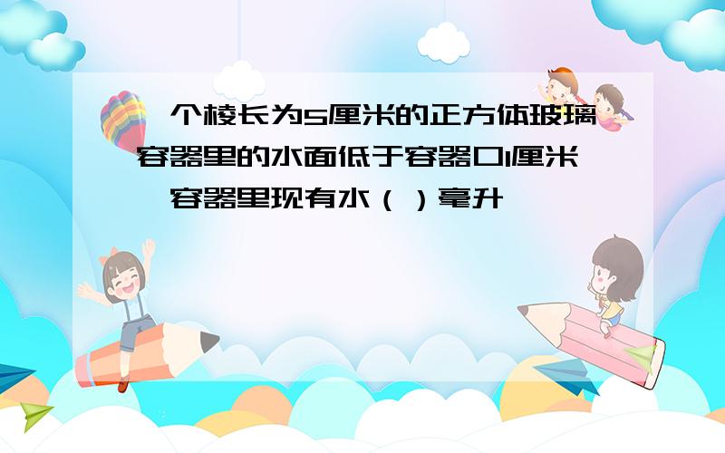 一个棱长为5厘米的正方体玻璃容器里的水面低于容器口1厘米,容器里现有水（）毫升