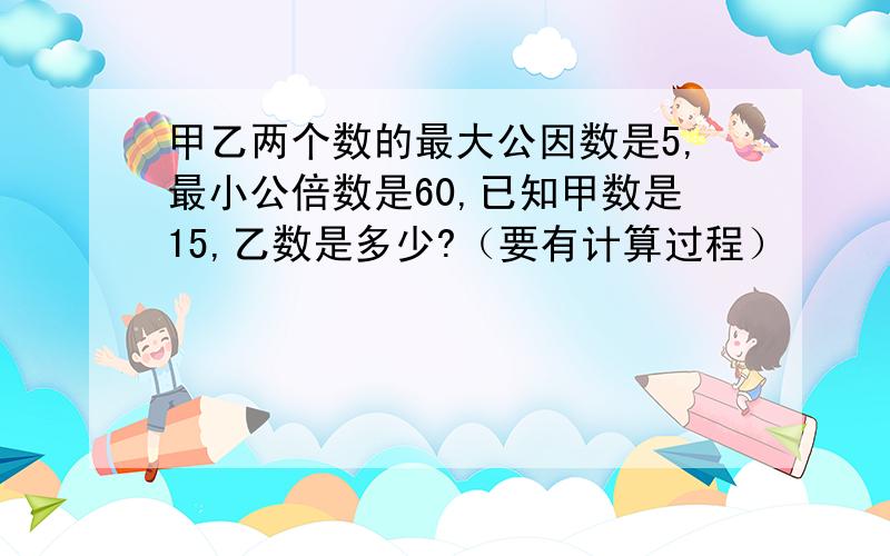 甲乙两个数的最大公因数是5,最小公倍数是60,已知甲数是15,乙数是多少?（要有计算过程）