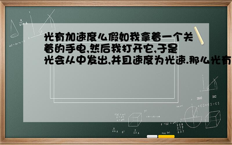 光有加速度么假如我拿着一个关着的手电,然后我打开它,于是光会从中发出,并且速度为光速.那么光有加速的么.如果有,光速就不