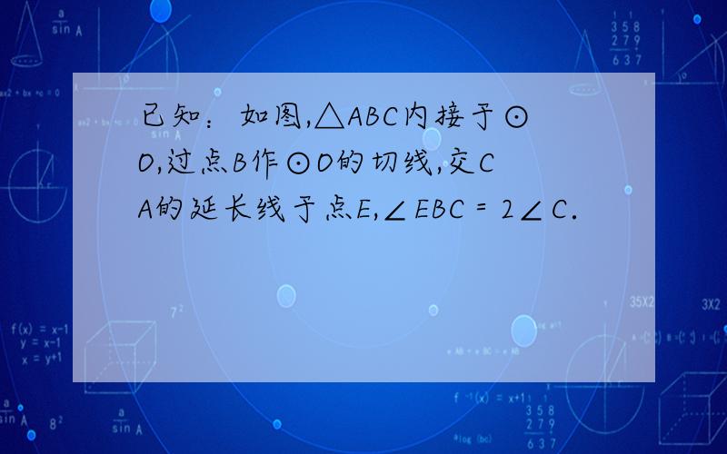 已知：如图,△ABC内接于⊙O,过点B作⊙O的切线,交CA的延长线于点E,∠EBC＝2∠C．