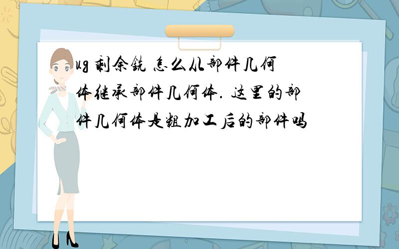 ug 剩余铣 怎么从部件几何体继承部件几何体. 这里的部件几何体是粗加工后的部件吗