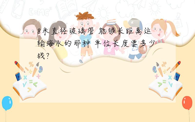 8米直径玻璃管 能够长距离运输海水的那种 单位长度要多少钱?