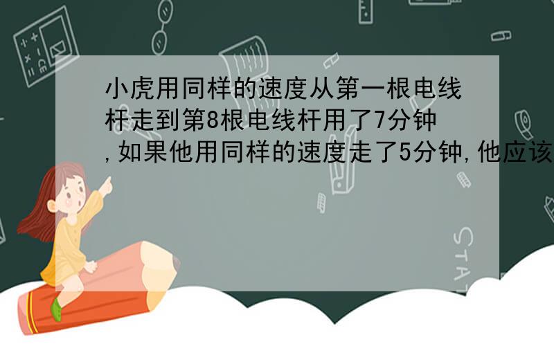 小虎用同样的速度从第一根电线杆走到第8根电线杆用了7分钟,如果他用同样的速度走了5分钟,他应该走到第几根电线杆了?