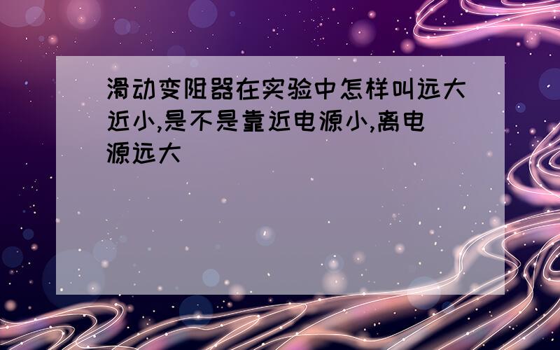 滑动变阻器在实验中怎样叫远大近小,是不是靠近电源小,离电源远大