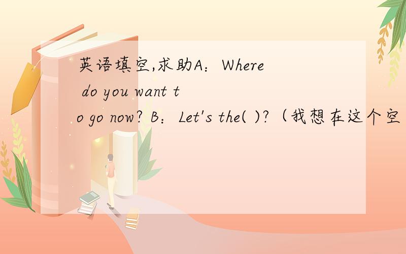 英语填空,求助A：Where do you want to go now? B：Let's the( )?（我想在这个空