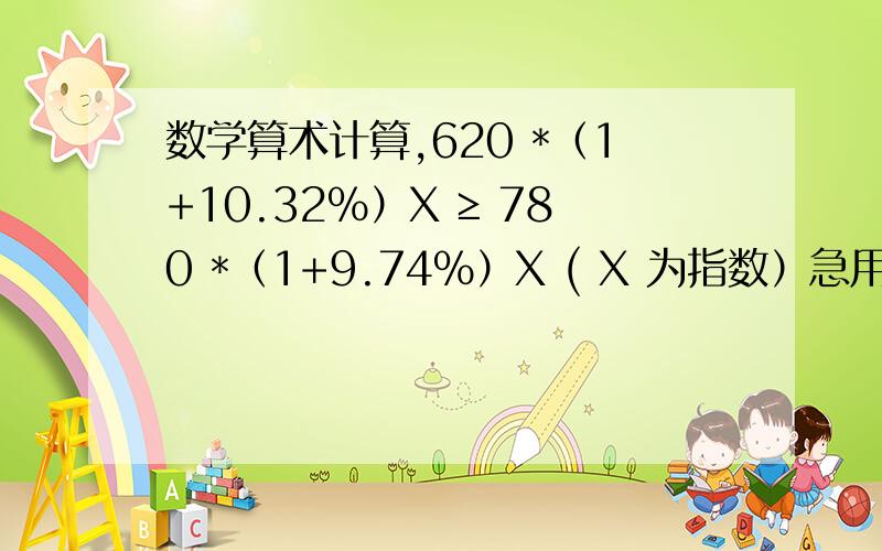 数学算术计算,620 *（1+10.32%）X ≥ 780 *（1+9.74%）X ( X 为指数）急用!若能相告方法将