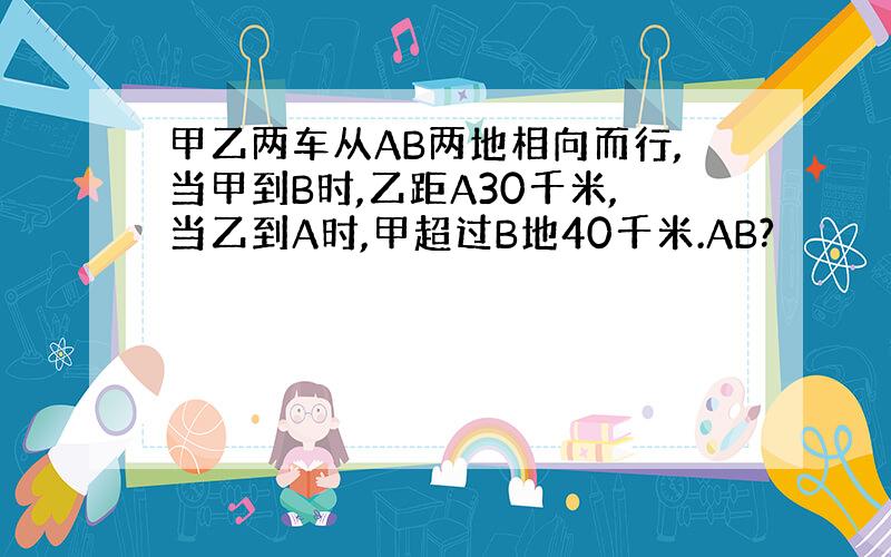 甲乙两车从AB两地相向而行,当甲到B时,乙距A30千米,当乙到A时,甲超过B地40千米.AB?