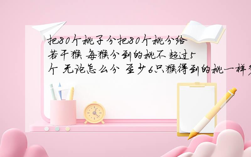 把80个桃子分把80个桃分给若干猴 每猴分到的桃不超过5个 无论怎么分 至少6只猴得到的桃一样多.为什么?