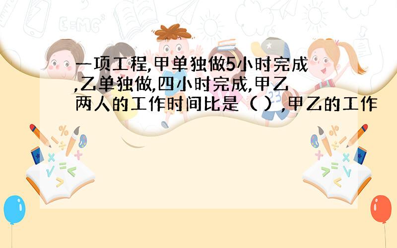 一项工程,甲单独做5小时完成,乙单独做,四小时完成,甲乙两人的工作时间比是（ ）,甲乙的工作