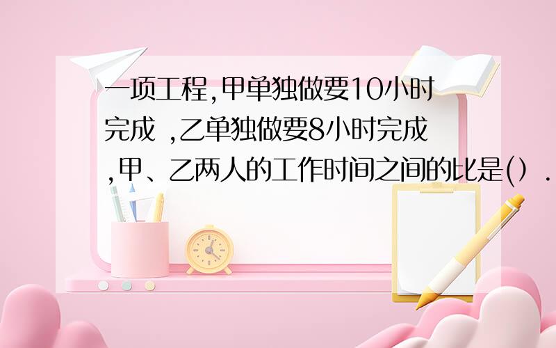 一项工程,甲单独做要10小时完成 ,乙单独做要8小时完成,甲、乙两人的工作时间之间的比是(）.