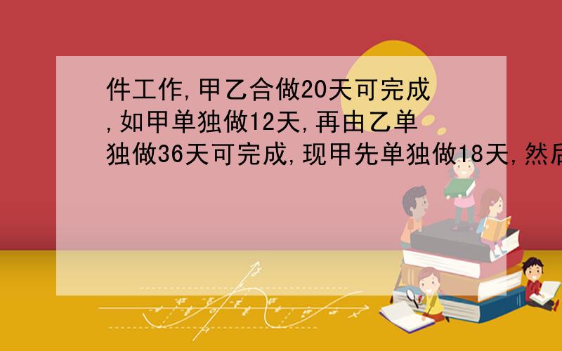 件工作,甲乙合做20天可完成,如甲单独做12天,再由乙单独做36天可完成,现甲先单独做18天,然后再让乙单独完成