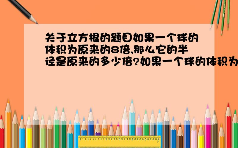 关于立方根的题目如果一个球的体积为原来的8倍,那么它的半径是原来的多少倍?如果一个球的体积为原来的27倍,那么它的半径是