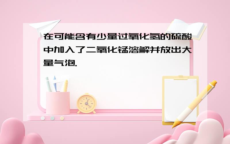 在可能含有少量过氧化氢的硫酸中加入了二氧化锰溶解并放出大量气泡.